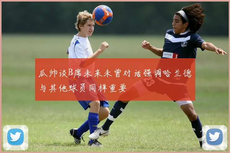 瓜帅谈B席未来未曾对话强调哈兰德与其他球员同样重要
