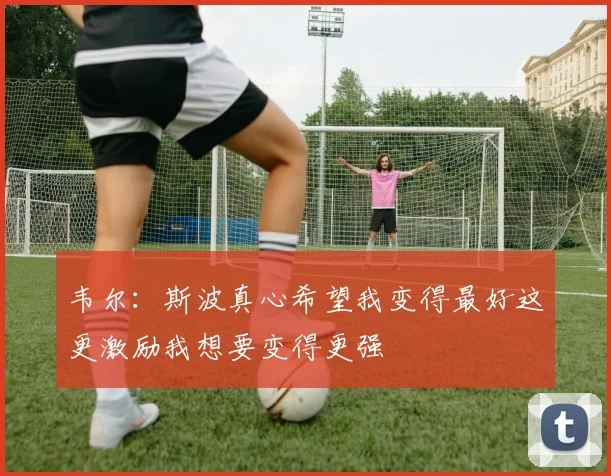 韦尔：斯波真心希望我变得最好这更激励我想要变得更强