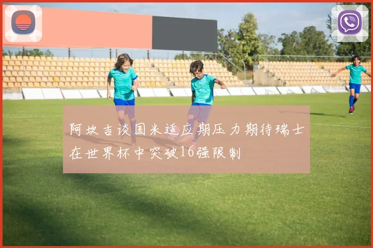 阿坎吉谈国米适应期压力期待瑞士在世界杯中突破16强限制