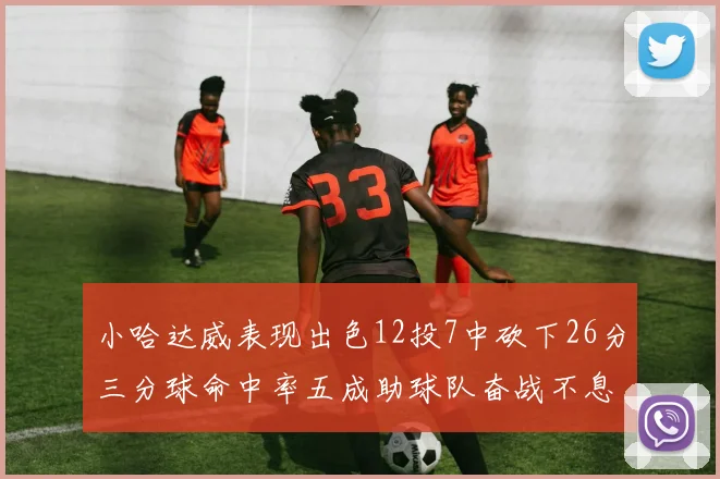 小哈达威表现出色12投7中砍下26分三分球命中率五成助球队奋战不息