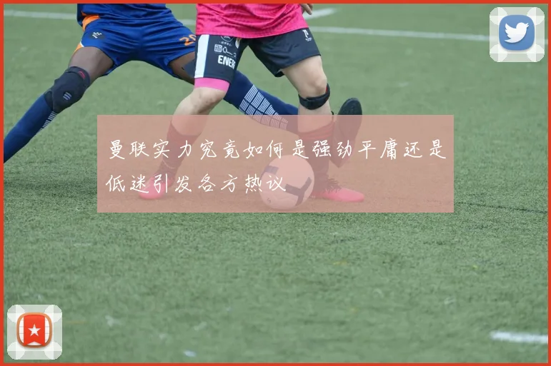 曼联实力究竟如何是强劲平庸还是低迷引发各方热议