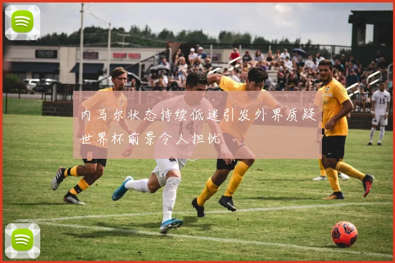 内马尔状态持续低迷引发外界质疑世界杯前景令人担忧