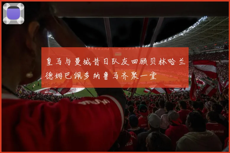 皇马与曼城昔日队友回顾贝林哈兰德姆巴佩多纳鲁马齐聚一堂