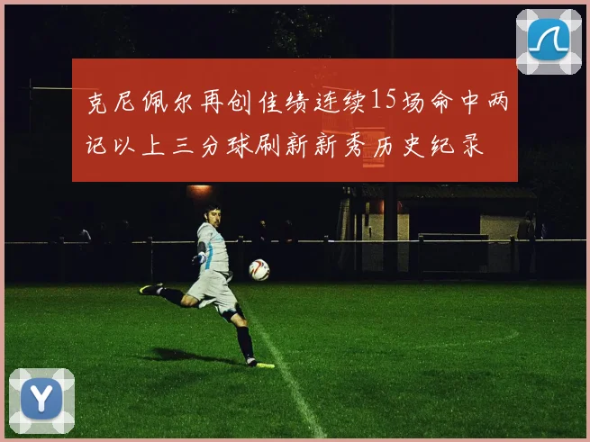 克尼佩尔再创佳绩连续15场命中两记以上三分球刷新新秀历史纪录