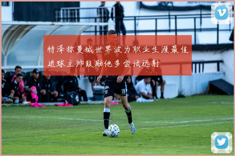 特泽称曼城世界波为职业生涯最佳进球主帅鼓励他多尝试远射