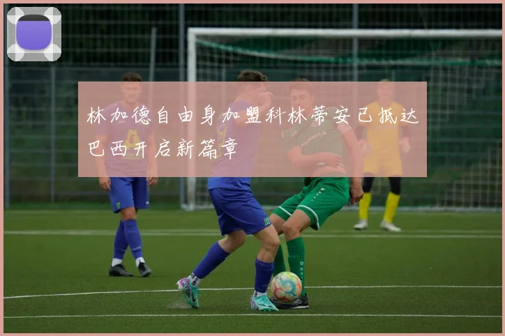 林加德自由身加盟科林蒂安已抵达巴西开启新篇章