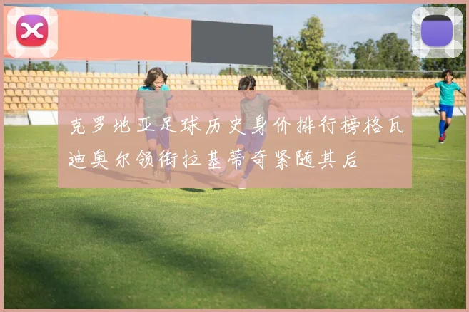 克罗地亚足球历史身价排行榜格瓦迪奥尔领衔拉基蒂奇紧随其后