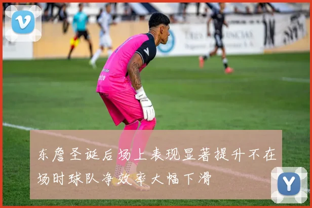 东詹圣诞后场上表现显著提升不在场时球队净效率大幅下滑