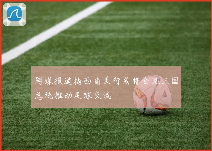 阿媒报道梅西南美行或将会见三国总统推动足球交流