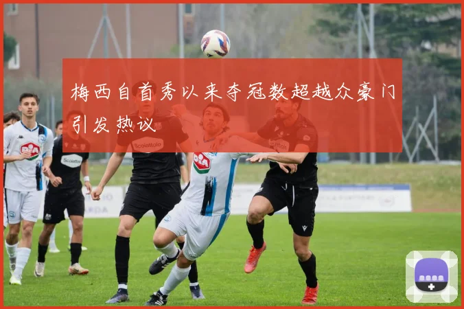 梅西自首秀以来夺冠数超越众豪门引发热议