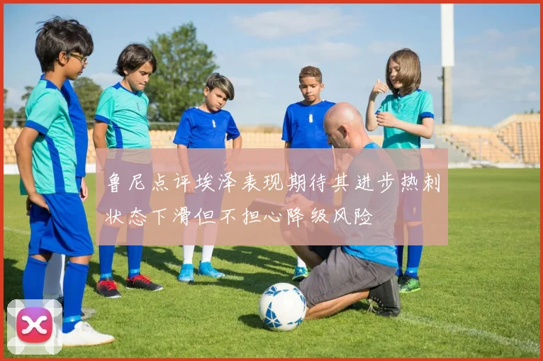 鲁尼点评埃泽表现期待其进步热刺状态下滑但不担心降级风险
