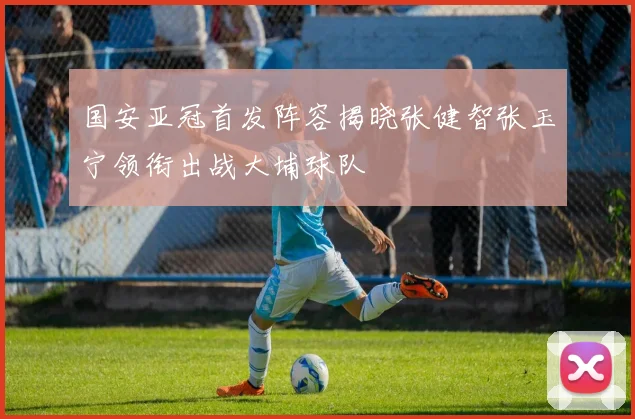 国安亚冠首发阵容揭晓张健智张玉宁领衔出战大埔球队