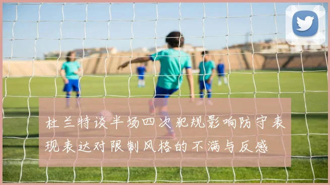 杜兰特谈半场四次犯规影响防守表现表达对限制风格的不满与反感