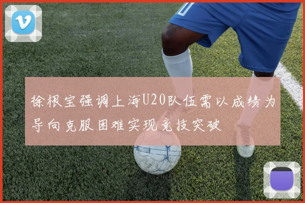 徐根宝强调上海U20队伍需以成绩为导向克服困难实现竞技突破
