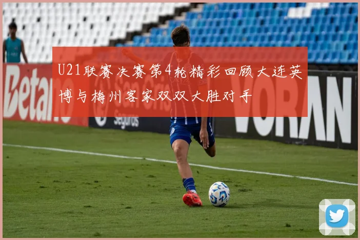U21联赛决赛第4轮精彩回顾大连英博与梅州客家双双大胜对手