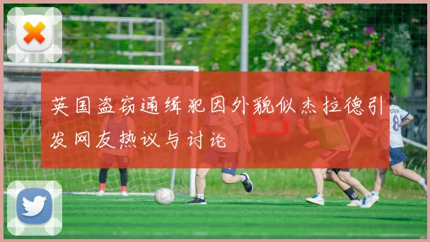 英国盗窃通缉犯因外貌似杰拉德引发网友热议与讨论