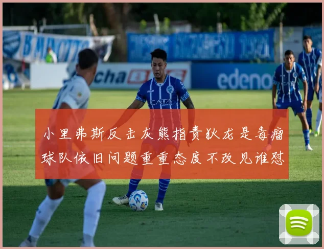 小里弗斯反击灰熊指责狄龙是毒瘤球队依旧问题重重态度不改见谁怼谁