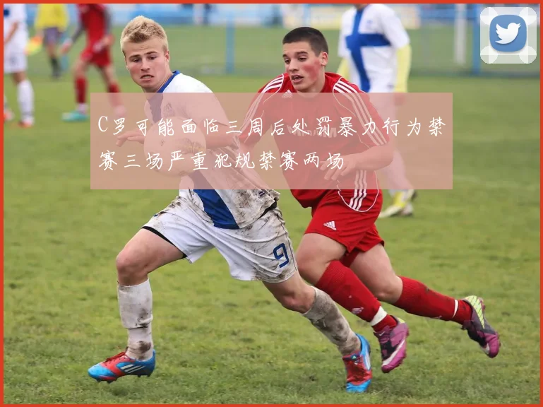 C罗可能面临三周后处罚暴力行为禁赛三场严重犯规禁赛两场
