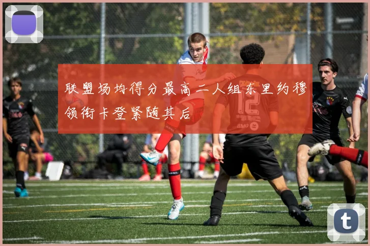 联盟场均得分最高二人组东里约穆领衔卡登紧随其后