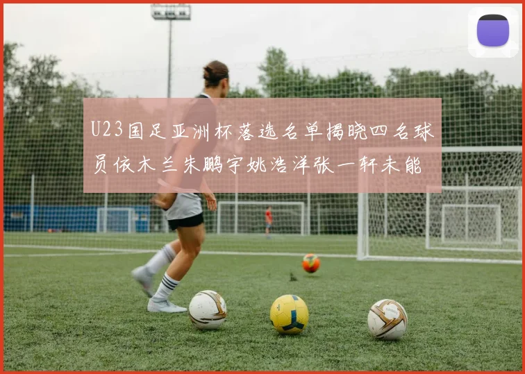 U23国足亚洲杯落选名单揭晓四名球员依木兰朱鹏宇姚浩洋张一轩未能入选