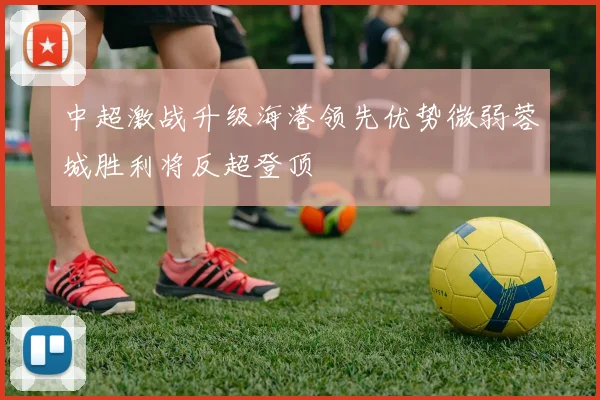 中超激战升级海港领先优势微弱蓉城胜利将反超登顶