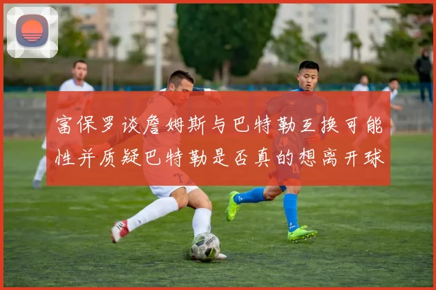 富保罗谈詹姆斯与巴特勒互换可能性并质疑巴特勒是否真的想离开球队