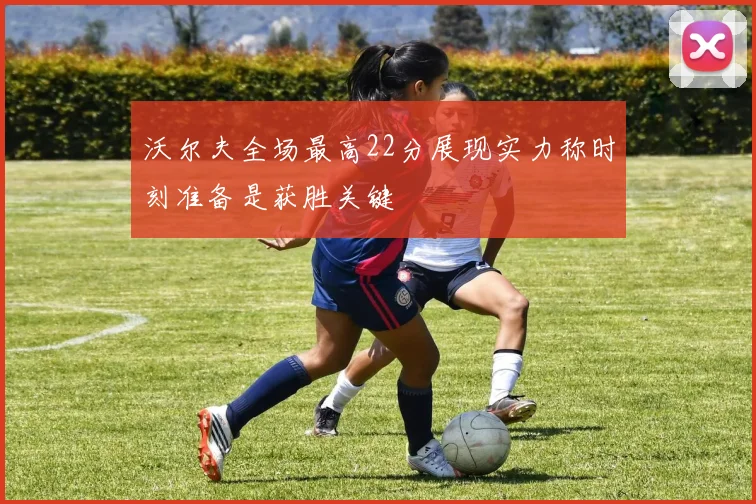 沃尔夫全场最高22分展现实力称时刻准备是获胜关键
