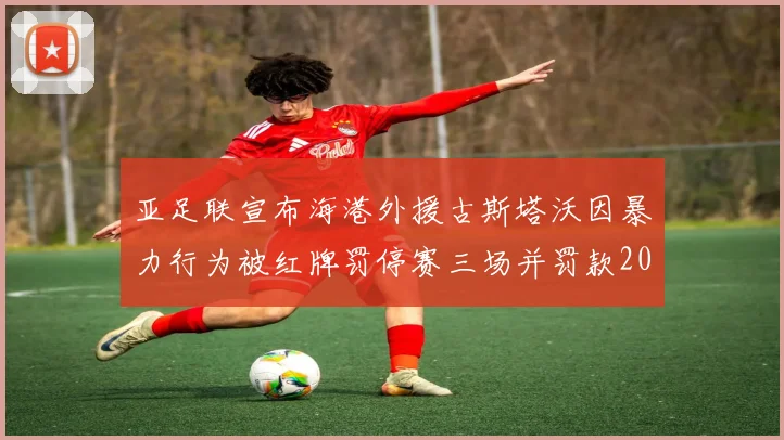 亚足联宣布海港外援古斯塔沃因暴力行为被红牌罚停赛三场并罚款2000美元