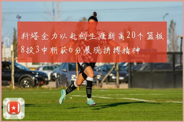 科塔全力以赴创生涯新高20个篮板8投3中斩获6分展现拼搏精神