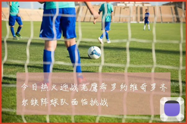 今日热火迎战老鹰希罗约维奇罗齐尔缺阵球队面临挑战