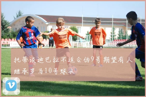 托蒂谈迪巴拉不适合伪9号期望有人继承罗马10号球衣