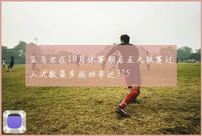 亚马尔在10月休赛期后五大联赛过人次数最多成功率达375