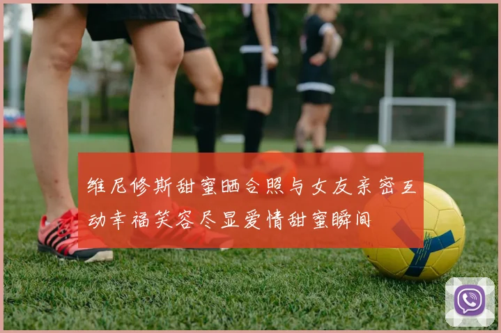 维尼修斯甜蜜晒合照与女友亲密互动幸福笑容尽显爱情甜蜜瞬间