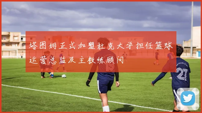 塔图姆正式加盟杜克大学担任篮球运营总监及主教练顾问