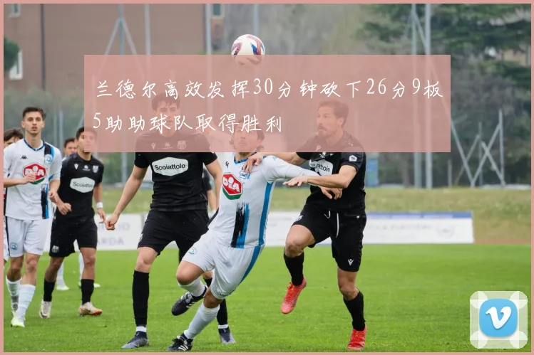 兰德尔高效发挥30分钟砍下26分9板5助助球队取得胜利