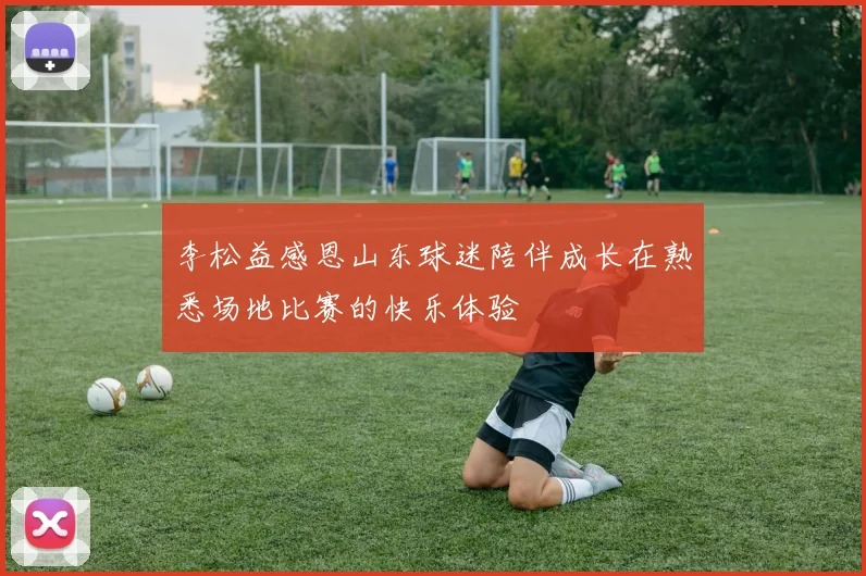 李松益感恩山东球迷陪伴成长在熟悉场地比赛的快乐体验