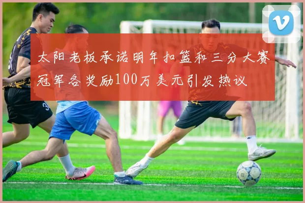 太阳老板承诺明年扣篮和三分大赛冠军各奖励100万美元引发热议